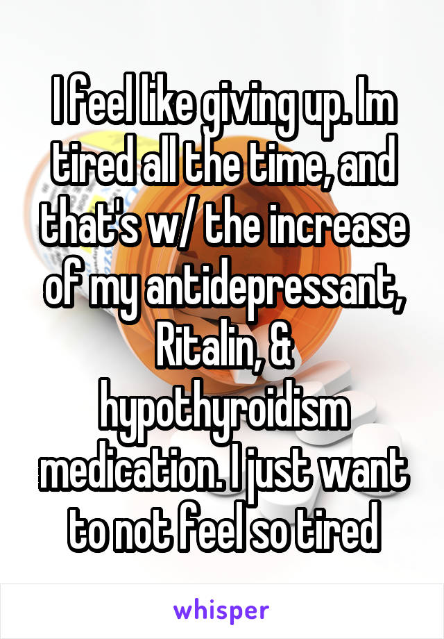 I feel like giving up. Im tired all the time, and that's w/ the increase of my antidepressant, Ritalin, & hypothyroidism medication. I just want to not feel so tired