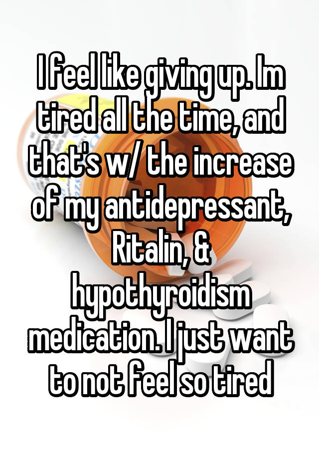 I feel like giving up. Im tired all the time, and that's w/ the increase of my antidepressant, Ritalin, & hypothyroidism medication. I just want to not feel so tired