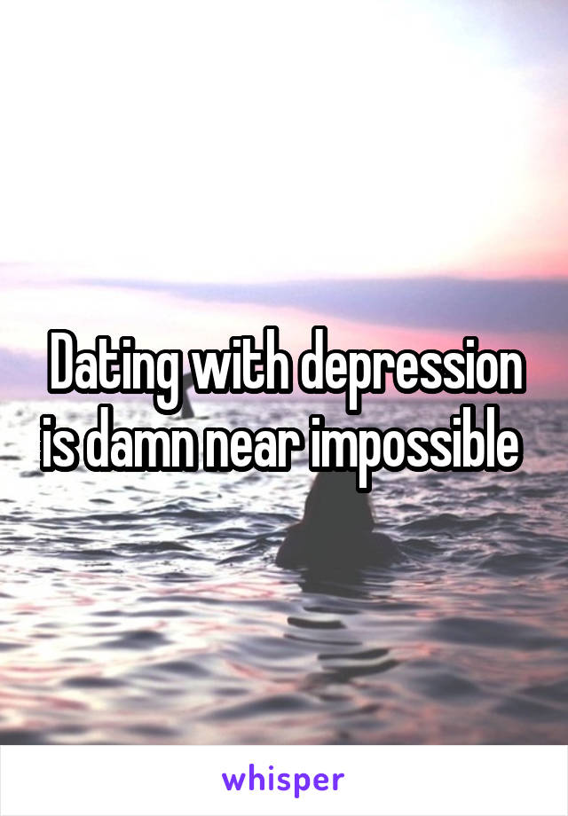 Dating with depression is damn near impossible 