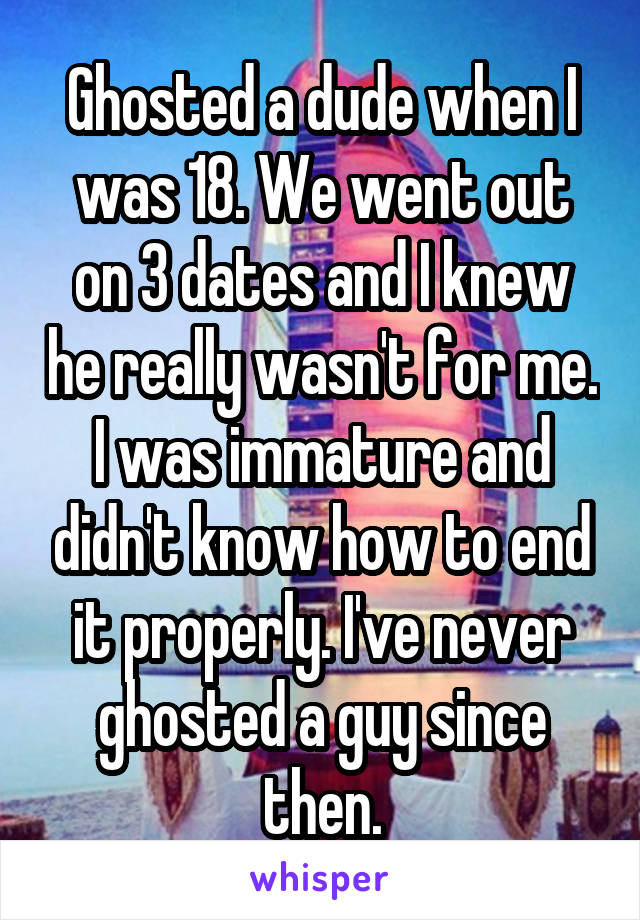 Ghosted a dude when I was 18. We went out on 3 dates and I knew he really wasn't for me. I was immature and didn't know how to end it properly. I've never ghosted a guy since then.