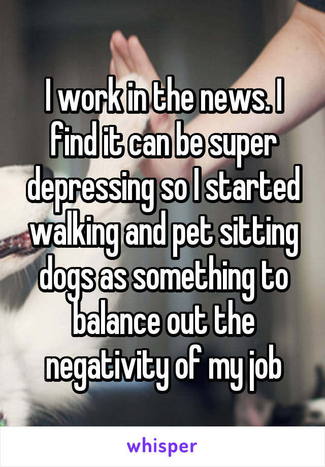 I work in the news. I find it can be super depressing so I started walking and pet sitting dogs as something to balance out the negativity of my job