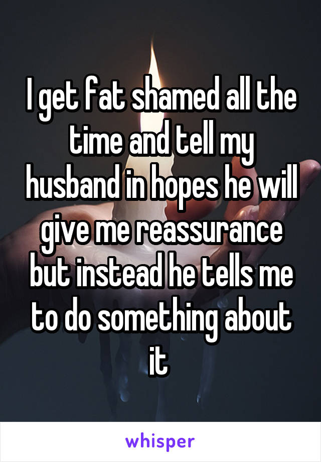 I get fat shamed all the time and tell my husband in hopes he will give me reassurance but instead he tells me to do something about it 
