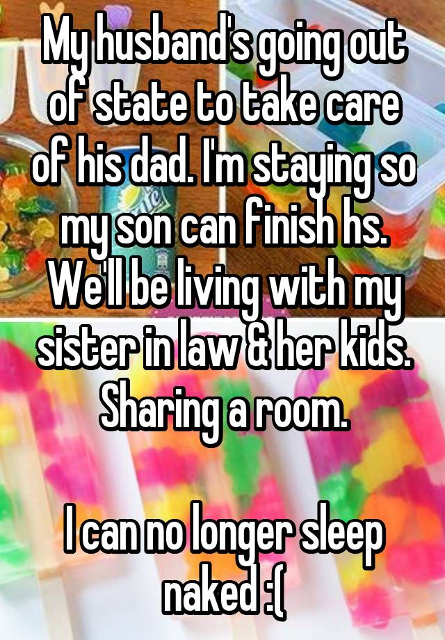 My husband's going out of state to take care of his dad. I'm staying so my son can finish hs. We'll be living with my sister in law & her kids. Sharing a room.

I can no longer sleep naked :(