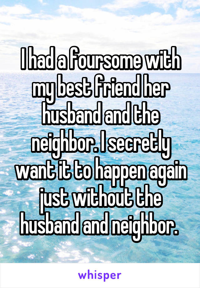 I had a foursome with my best friend her husband and the neighbor. I secretly want it to happen again just without the husband and neighbor. 