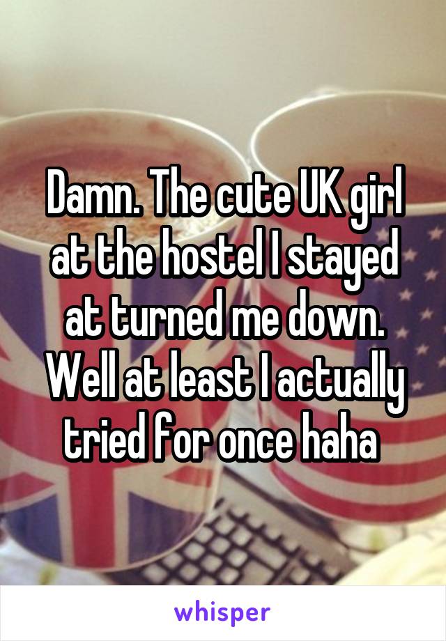 Damn. The cute UK girl at the hostel I stayed at turned me down.
Well at least I actually tried for once haha 