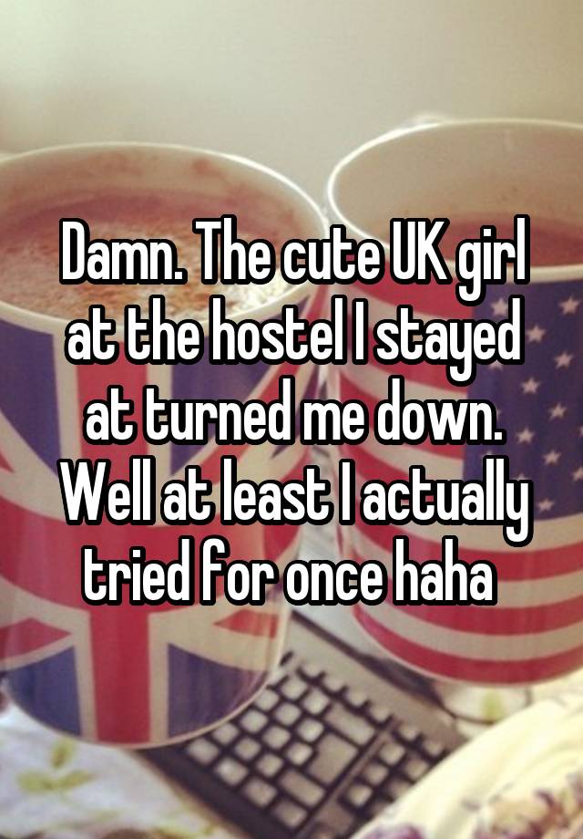 Damn. The cute UK girl at the hostel I stayed at turned me down.
Well at least I actually tried for once haha 