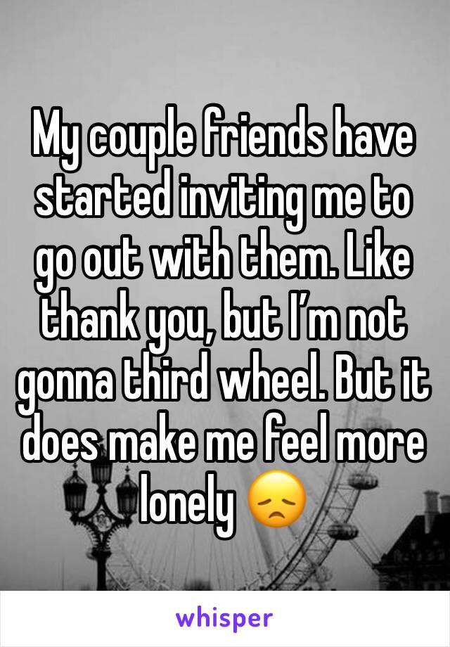 My couple friends have started inviting me to go out with them. Like thank you, but I’m not gonna third wheel. But it does make me feel more lonely 😞 