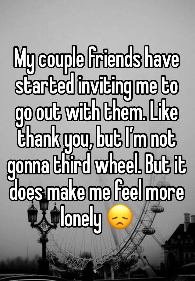 My couple friends have started inviting me to go out with them. Like thank you, but I’m not gonna third wheel. But it does make me feel more lonely 😞 