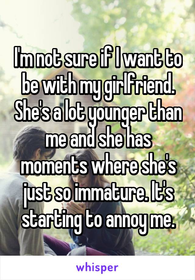 I'm not sure if I want to be with my girlfriend. She's a lot younger than me and she has moments where she's just so immature. It's starting to annoy me.