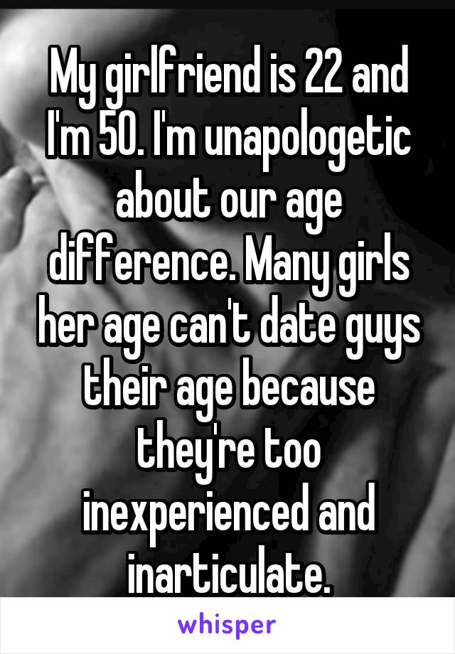 My girlfriend is 22 and I'm 50. I'm unapologetic about our age difference. Many girls her age can't date guys their age because they're too inexperienced and inarticulate.