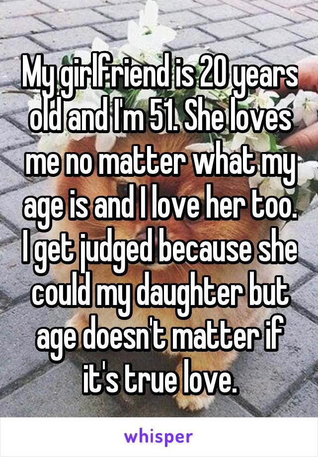 My girlfriend is 20 years old and I'm 51. She loves me no matter what my age is and I love her too. I get judged because she could my daughter but age doesn't matter if it's true love.