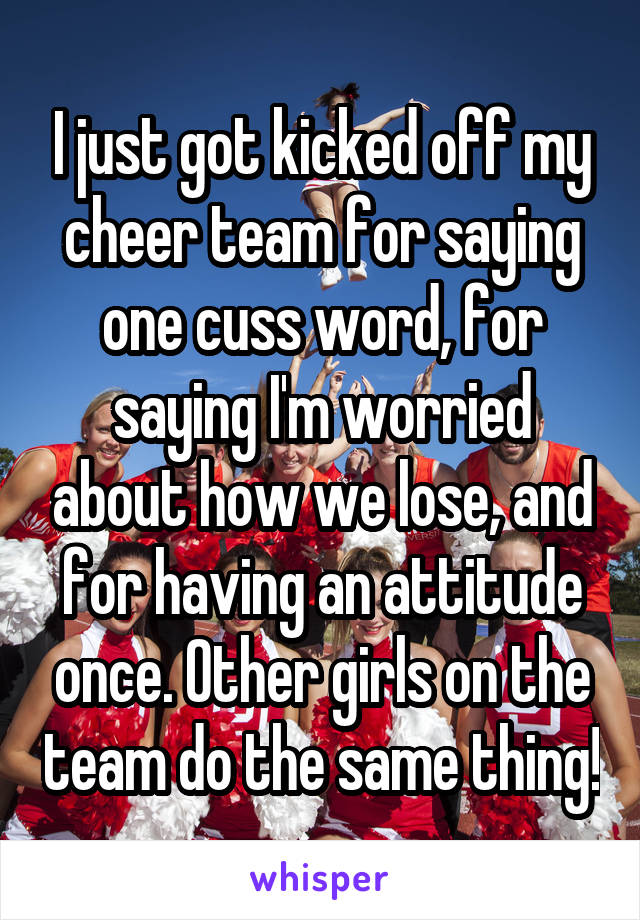 I just got kicked off my cheer team for saying one cuss word, for saying I'm worried about how we lose, and for having an attitude once. Other girls on the team do the same thing!