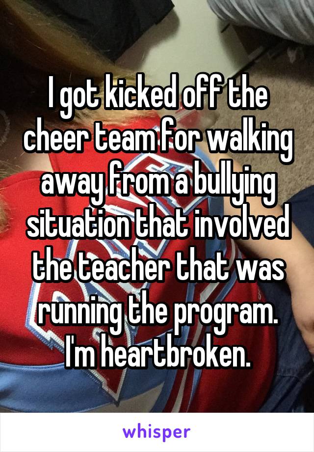 I got kicked off the cheer team for walking away from a bullying situation that involved the teacher that was running the program. I'm heartbroken.