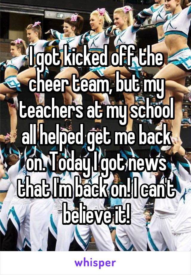 I got kicked off the cheer team, but my teachers at my school all helped get me back on. Today I got news that I'm back on! I can't believe it!