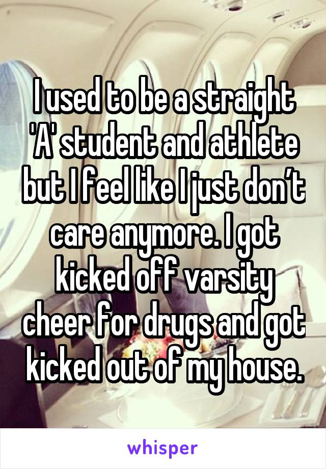 I used to be a straight 'A' student and athlete but I feel like I just don’t care anymore. I got kicked off varsity cheer for drugs and got kicked out of my house.