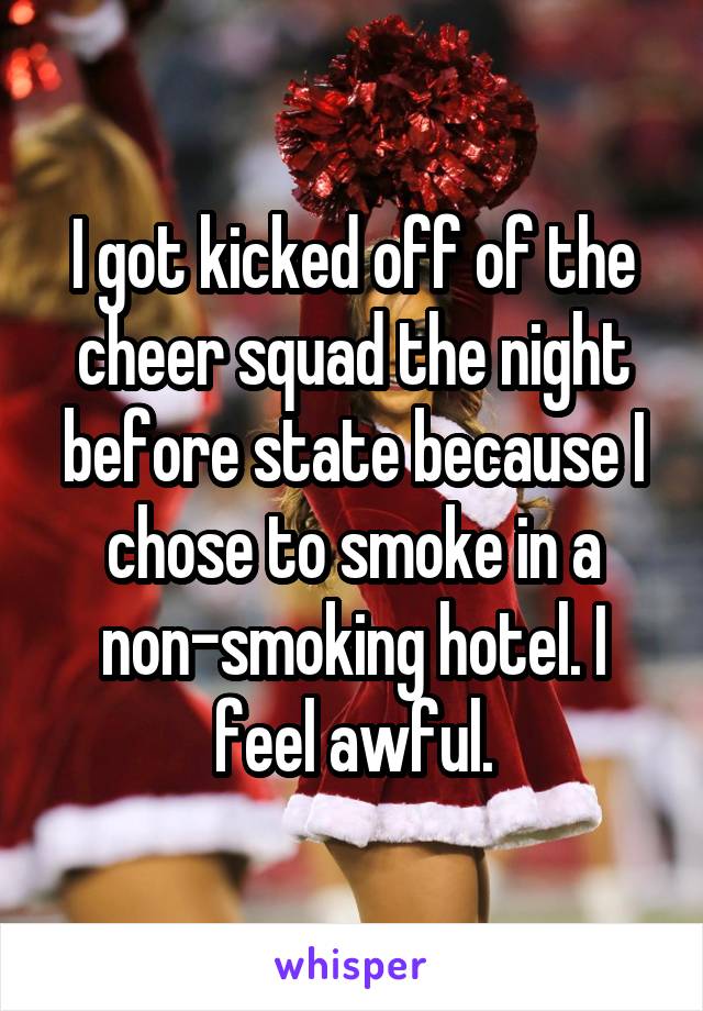 I got kicked off of the cheer squad the night before state because I chose to smoke in a non-smoking hotel. I feel awful.