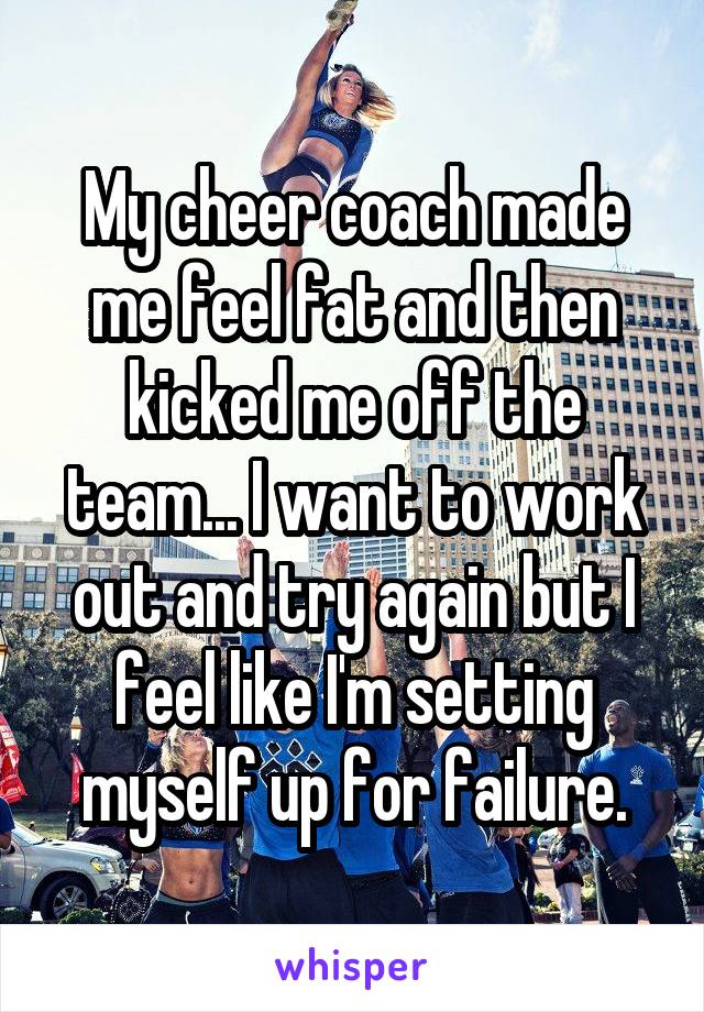 My cheer coach made me feel fat and then kicked me off the team... I want to work out and try again but I feel like I'm setting myself up for failure.