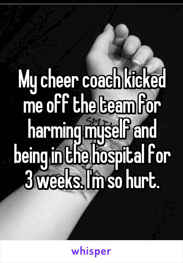 My cheer coach kicked me off the team for harming myself and being in the hospital for 3 weeks. I'm so hurt.