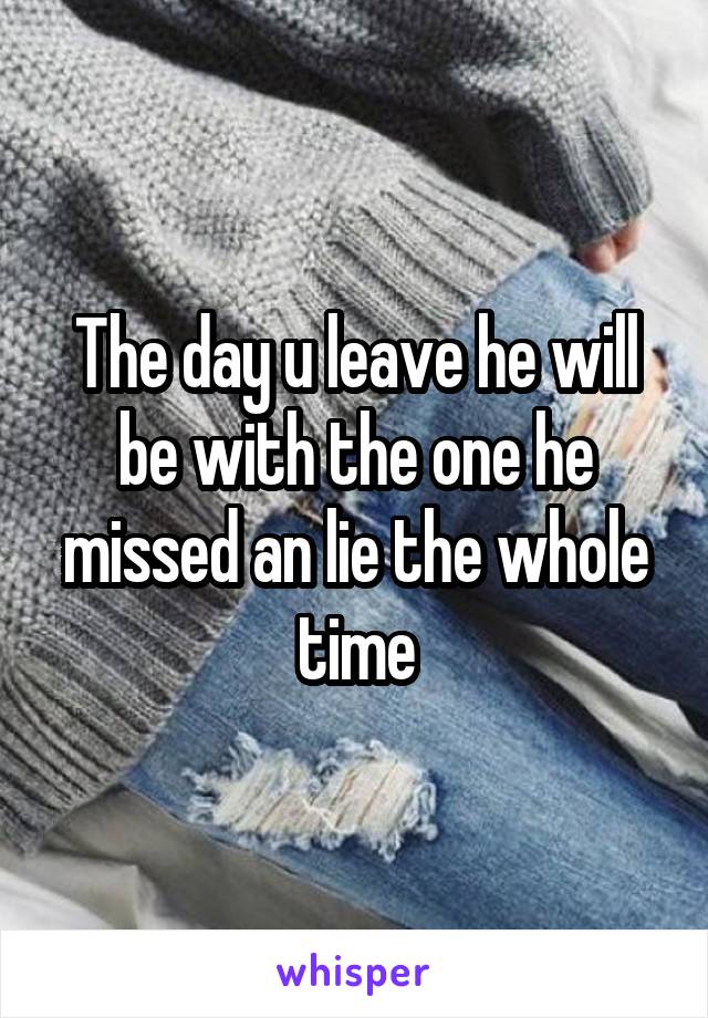 The day u leave he will be with the one he missed an lie the whole time