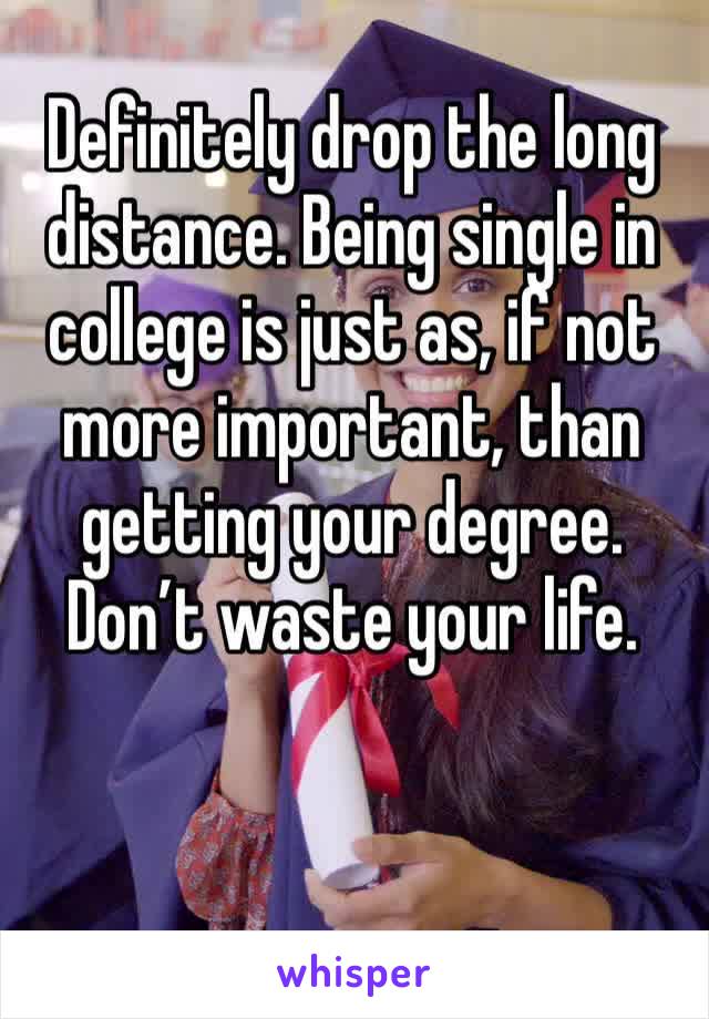 Definitely drop the long distance. Being single in college is just as, if not more important, than getting your degree. Don’t waste your life.