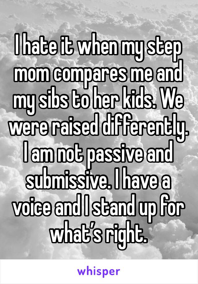 I hate it when my step mom compares me and my sibs to her kids. We were raised differently. I am not passive and submissive. I have a voice and I stand up for what’s right.