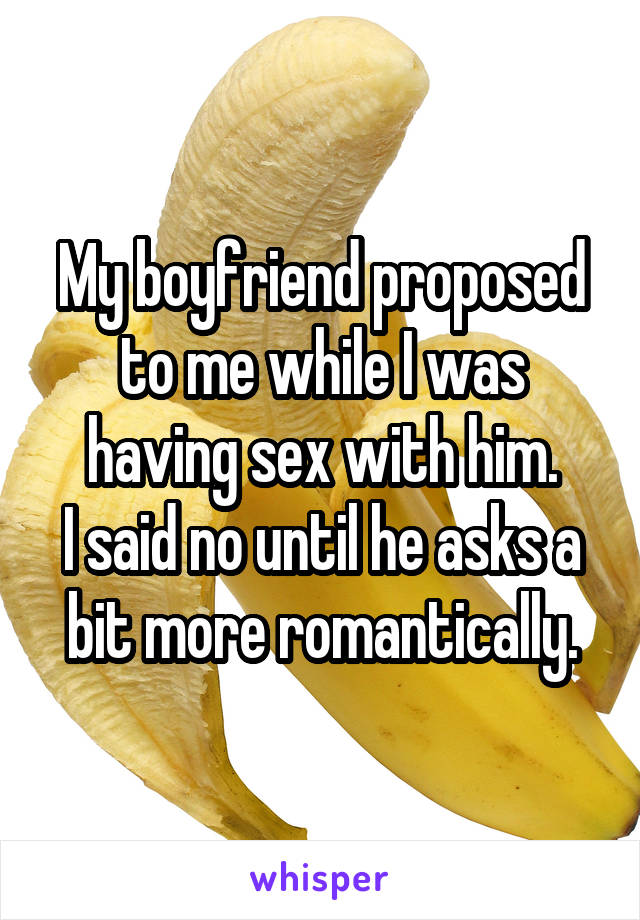 My boyfriend proposed to me while I was having sex with him.
I said no until he asks a bit more romantically.