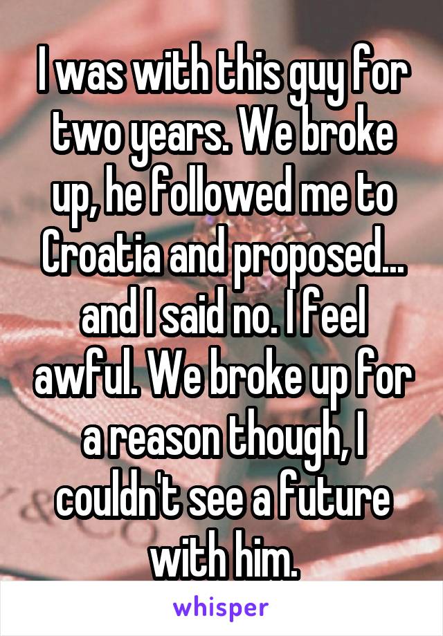 I was with this guy for two years. We broke up, he followed me to Croatia and proposed... and I said no. I feel awful. We broke up for a reason though, I couldn't see a future with him.