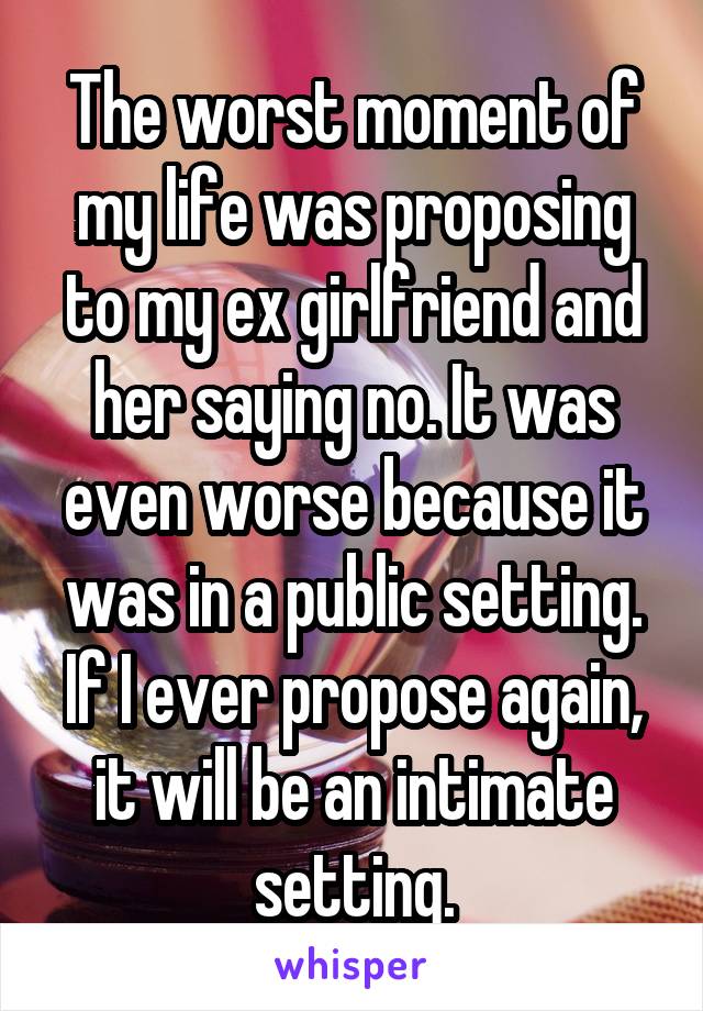 The worst moment of my life was proposing to my ex girlfriend and her saying no. It was even worse because it was in a public setting. If I ever propose again, it will be an intimate setting.