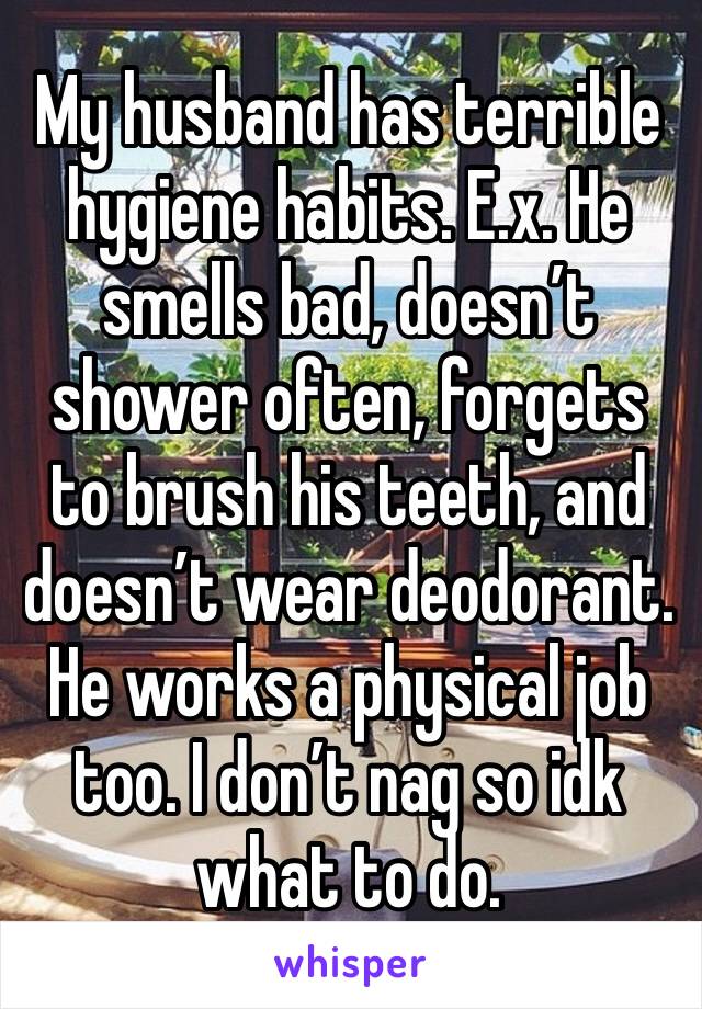 My husband has terrible hygiene habits. E.x. He smells bad, doesn’t shower often, forgets to brush his teeth, and doesn’t wear deodorant. He works a physical job too. I don’t nag so idk what to do. 