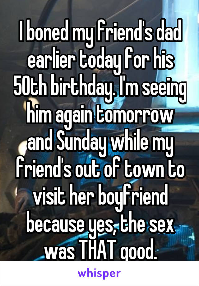 I boned my friend's dad earlier today for his 50th birthday. I'm seeing him again tomorrow and Sunday while my friend's out of town to visit her boyfriend because yes, the sex was THAT good.