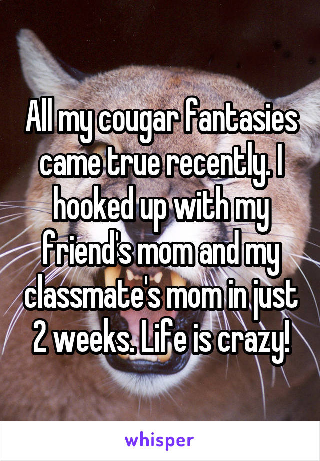 All my cougar fantasies came true recently. I hooked up with my friend's mom and my classmate's mom in just 2 weeks. Life is crazy!