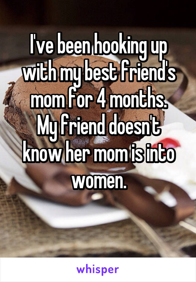 I've been hooking up with my best friend's mom for 4 months.
My friend doesn't know her mom is into women.

