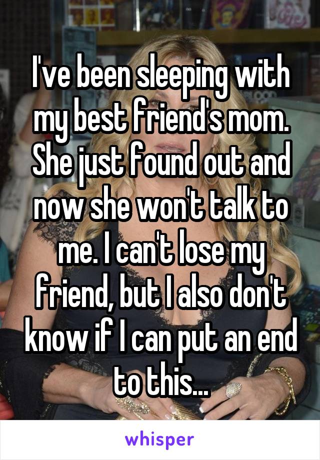 I've been sleeping with my best friend's mom. She just found out and now she won't talk to me. I can't lose my friend, but I also don't know if I can put an end to this...