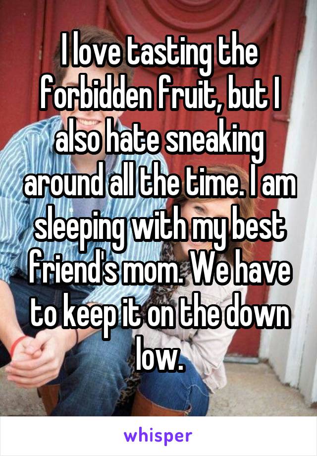 I love tasting the forbidden fruit, but I also hate sneaking around all the time. I am sleeping with my best friend's mom. We have to keep it on the down low.
