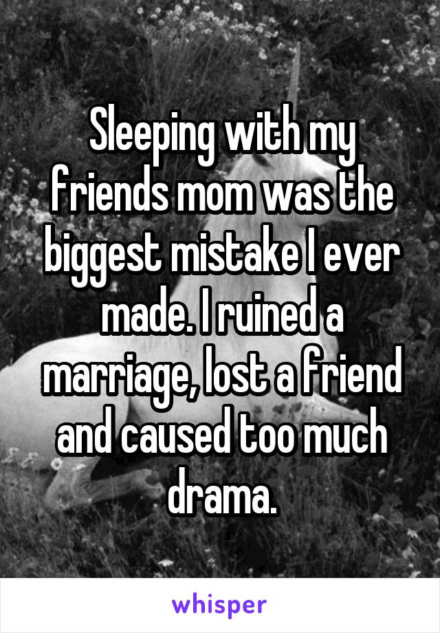 Sleeping with my friends mom was the biggest mistake I ever made. I ruined a marriage, lost a friend and caused too much drama.