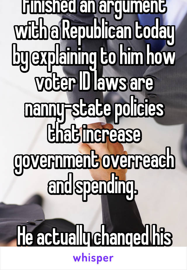 Finished an argument with a Republican today by explaining to him how voter ID laws are nanny-state policies that increase government overreach and spending. 

He actually changed his mind!!!