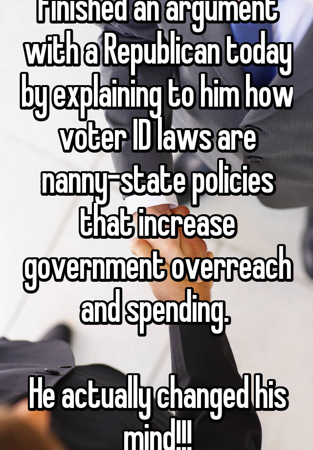 Finished an argument with a Republican today by explaining to him how voter ID laws are nanny-state policies that increase government overreach and spending. 

He actually changed his mind!!!