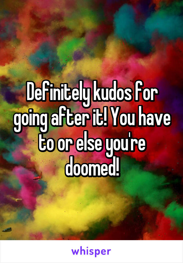 Definitely kudos for going after it! You have to or else you're doomed!