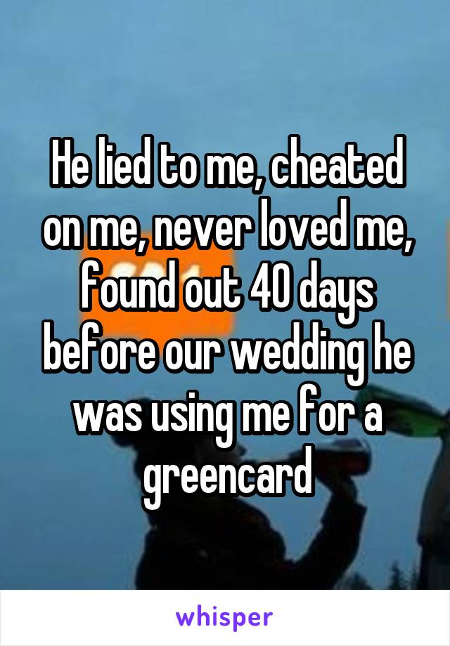 He lied to me, cheated on me, never loved me, found out 40 days before our wedding he was using me for a greencard