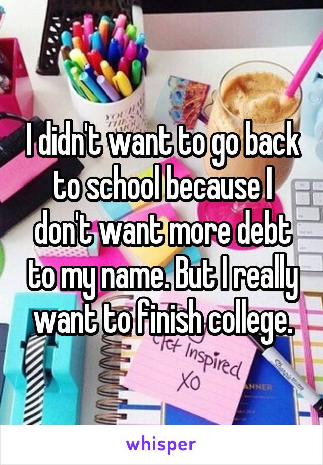 I didn't want to go back to school because I don't want more debt to my name. But I really want to finish college.
