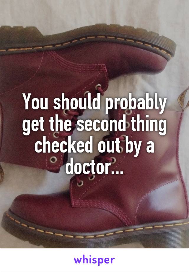 You should probably get the second thing checked out by a doctor...