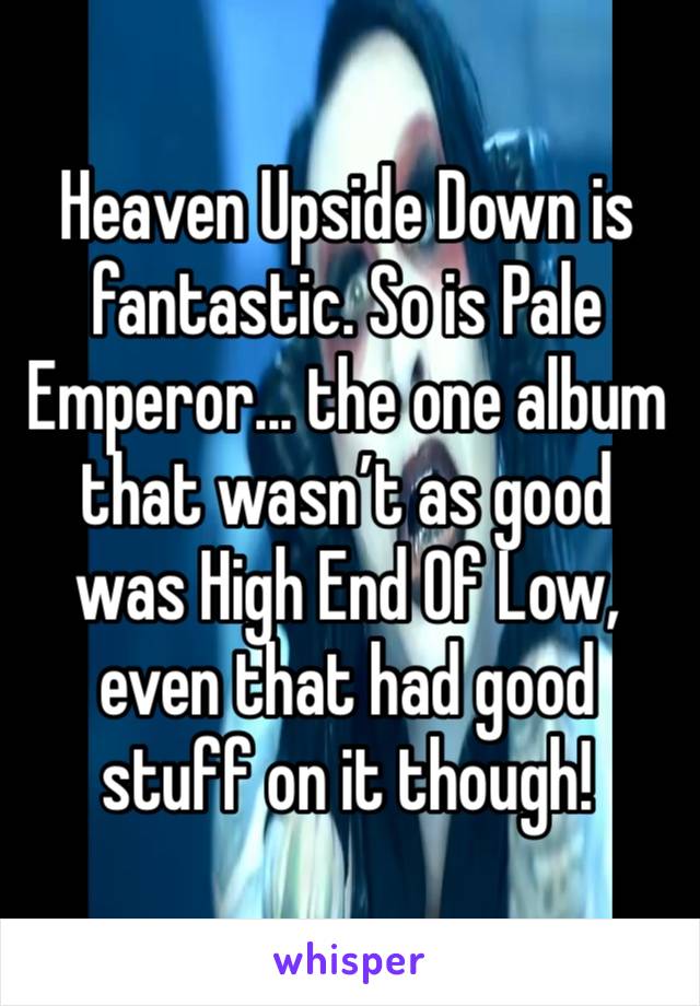 Heaven Upside Down is fantastic. So is Pale Emperor... the one album that wasn’t as good was High End Of Low, even that had good stuff on it though! 