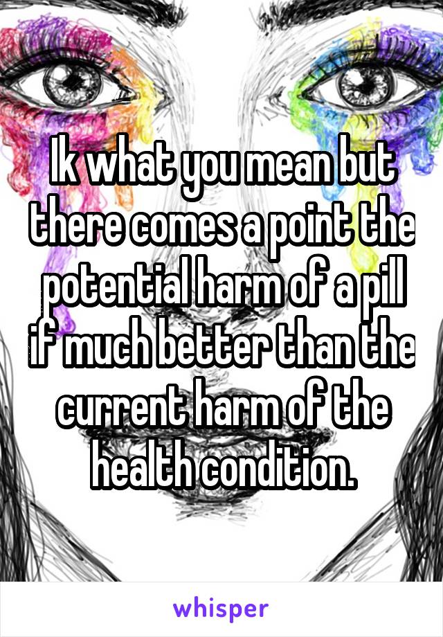 Ik what you mean but there comes a point the potential harm of a pill if much better than the current harm of the health condition.