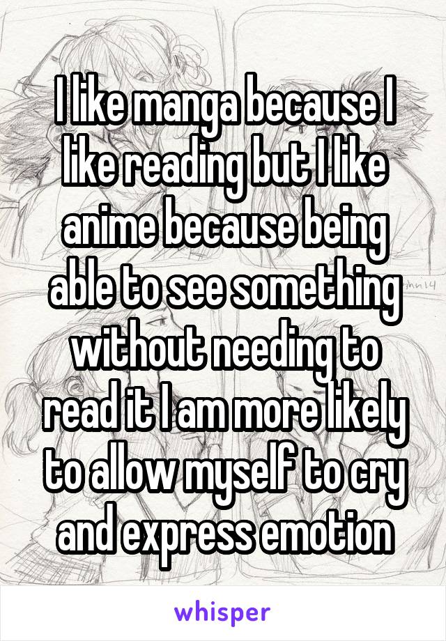 I like manga because I like reading but I like anime because being able to see something without needing to read it I am more likely to allow myself to cry and express emotion