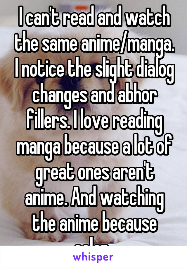 I can't read and watch the same anime/manga. I notice the slight dialog changes and abhor fillers. I love reading manga because a lot of great ones aren't anime. And watching the anime because color. 