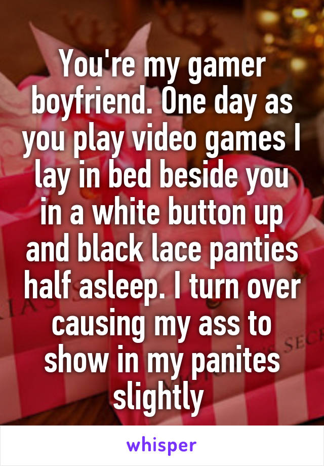 You're my gamer boyfriend. One day as you play video games I lay in bed beside you in a white button up and black lace panties half asleep. I turn over causing my ass to show in my panites slightly 