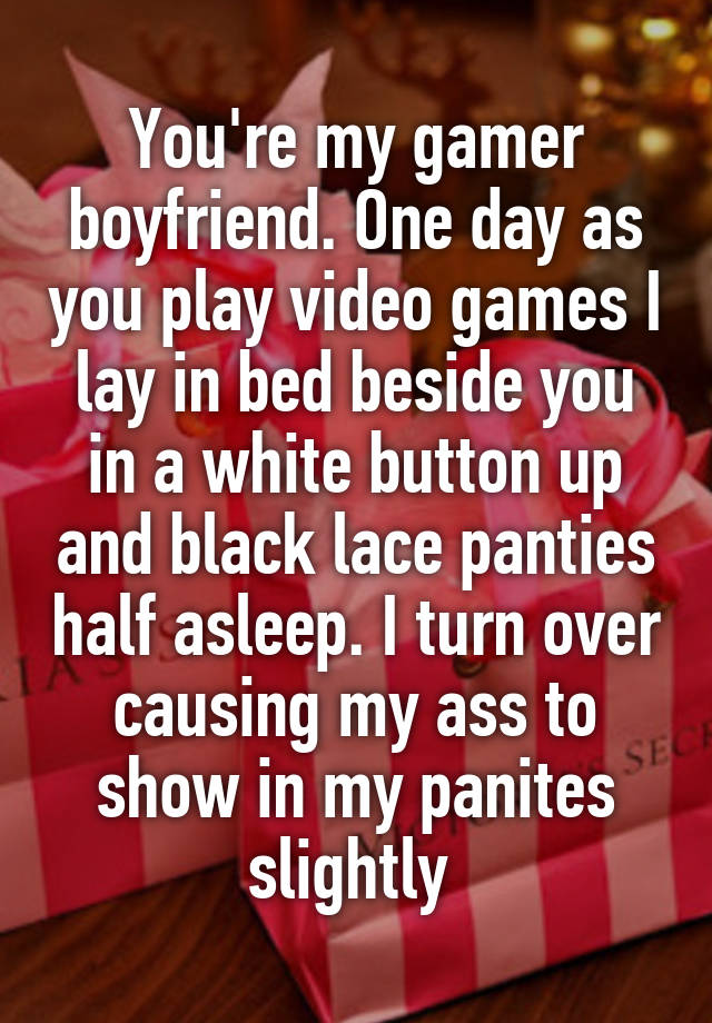 You're my gamer boyfriend. One day as you play video games I lay in bed beside you in a white button up and black lace panties half asleep. I turn over causing my ass to show in my panites slightly 