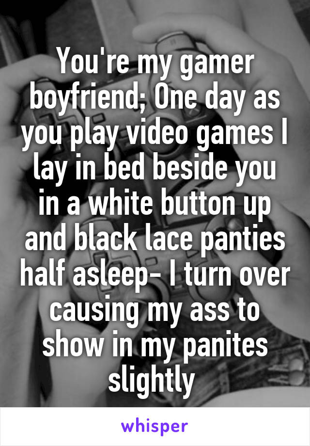 You're my gamer boyfriend; One day as you play video games I lay in bed beside you in a white button up and black lace panties half asleep- I turn over causing my ass to show in my panites slightly 