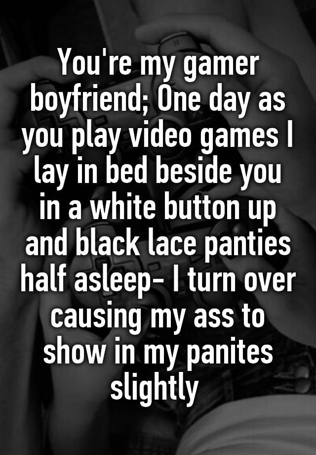 You're my gamer boyfriend; One day as you play video games I lay in bed beside you in a white button up and black lace panties half asleep- I turn over causing my ass to show in my panites slightly 