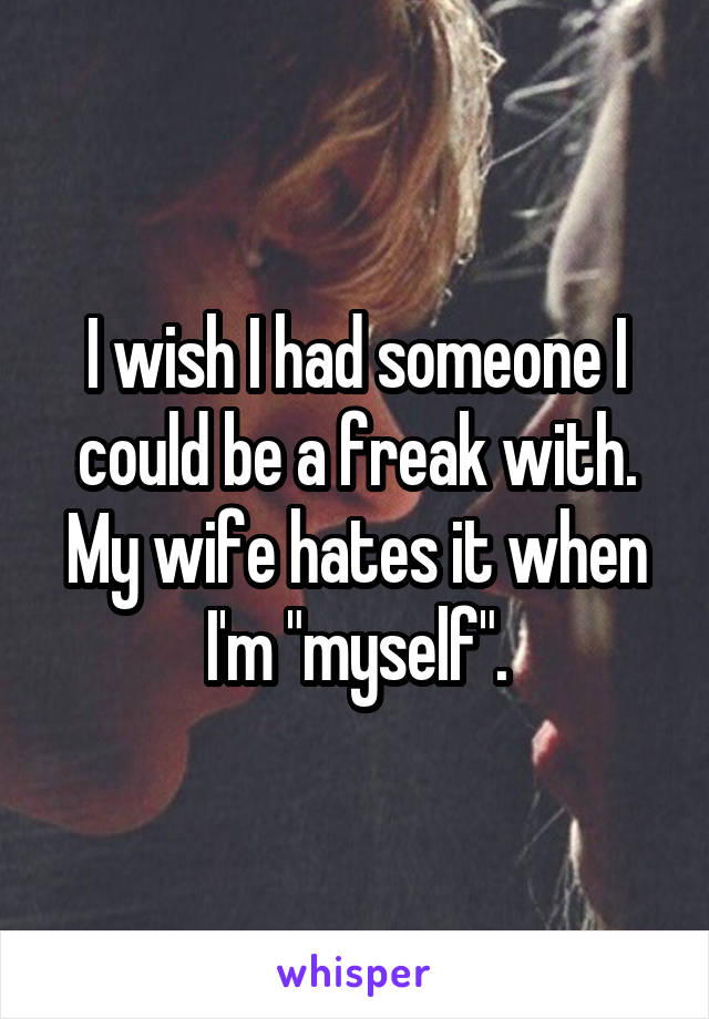 I wish I had someone I could be a freak with. My wife hates it when I'm "myself".